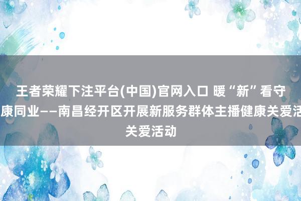 王者荣耀下注平台(中国)官网入口 暖“新”看守 健康同业——南昌经开区开展新服务群体主播健康关爱活动