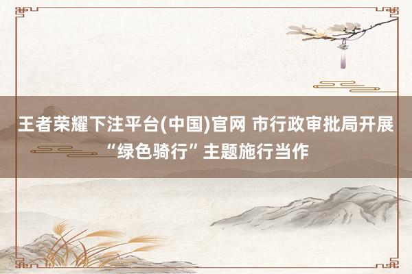 王者荣耀下注平台(中国)官网 市行政审批局开展“绿色骑行”主题施行当作