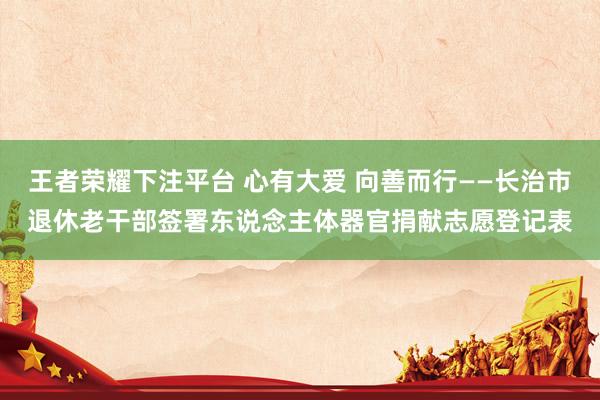 王者荣耀下注平台 心有大爱 向善而行——长治市退休老干部签署东说念主体器官捐献志愿登记表