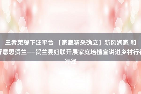 王者荣耀下注平台 【家庭精采确立】新风润家 和好意思贺兰——贺兰县妇联开展家庭培植宣讲进乡村行径