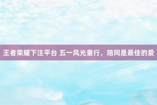 王者荣耀下注平台 五一风光童行，陪同是最佳的爱
