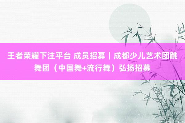 王者荣耀下注平台 成员招募｜成都少儿艺术团跳舞团（中国舞+流行舞）弘扬招募