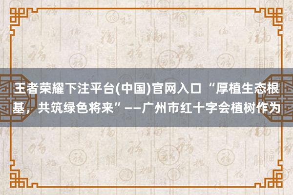王者荣耀下注平台(中国)官网入口 “厚植生态根基，共筑绿色将来”——广州市红十字会植树作为