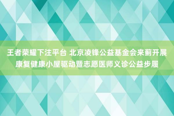 王者荣耀下注平台 北京凌锋公益基金会来蓟开展康复健康小屋驱动暨志愿医师义诊公益步履