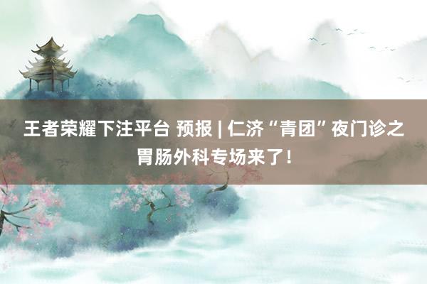 王者荣耀下注平台 预报 | 仁济“青团”夜门诊之胃肠外科专场来了！