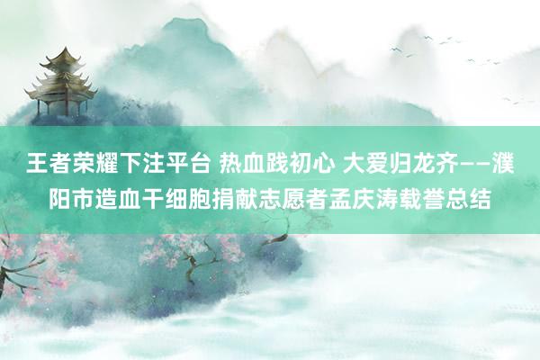 王者荣耀下注平台 热血践初心 大爱归龙齐——濮阳市造血干细胞捐献志愿者孟庆涛载誉总结