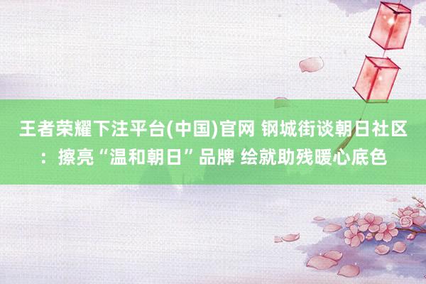 王者荣耀下注平台(中国)官网 钢城街谈朝日社区：擦亮“温和朝日”品牌 绘就助残暖心底色