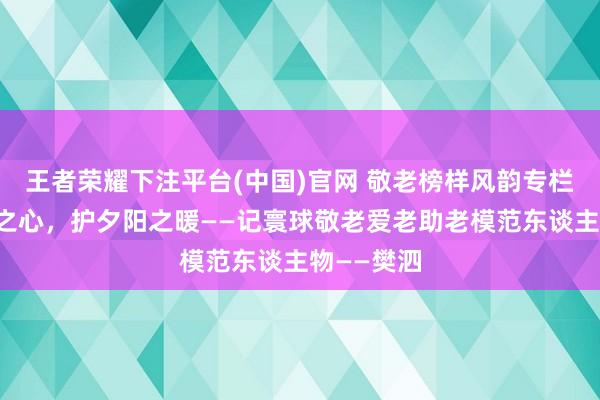 王者荣耀下注平台(中国)官网 敬老榜样风韵专栏丨以儿女之心，护夕阳之暖——记寰球敬老爱老助老模范东谈主物——樊泗