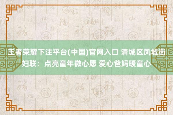 王者荣耀下注平台(中国)官网入口 清城区凤城街妇联：点亮童年微心愿 爱心爸妈暖童心