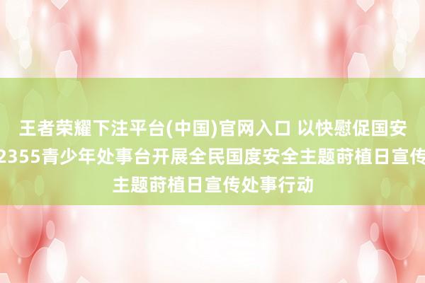 王者荣耀下注平台(中国)官网入口 以快慰促国安|迪庆州12355青少年处事台开展全民国度安全主题莳植日宣传处事行动