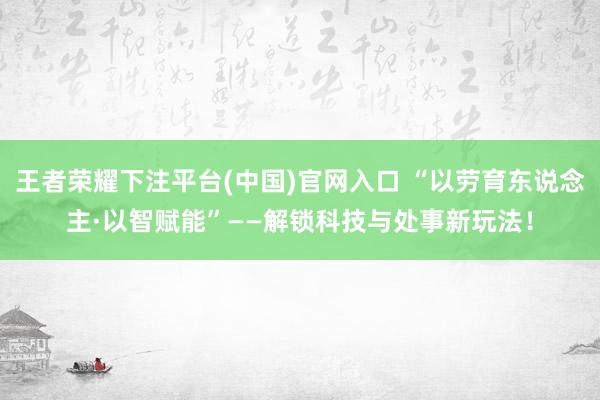 王者荣耀下注平台(中国)官网入口 “以劳育东说念主·以智赋能”——解锁科技与处事新玩法！