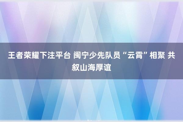 王者荣耀下注平台 闽宁少先队员“云霄”相聚 共叙山海厚谊