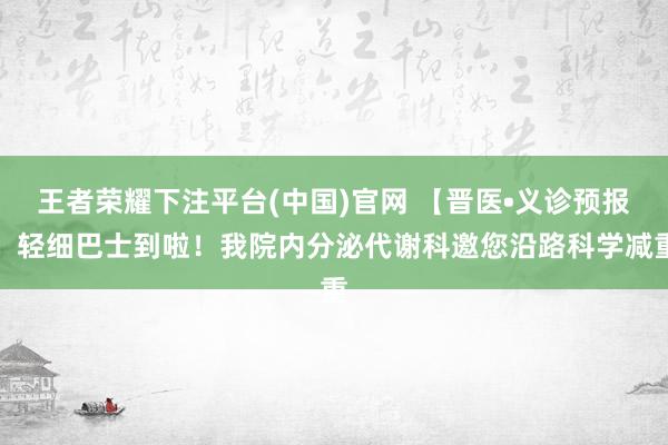 王者荣耀下注平台(中国)官网 【晋医•义诊预报】轻细巴士到啦！我院内分泌代谢科邀您沿路科学减重