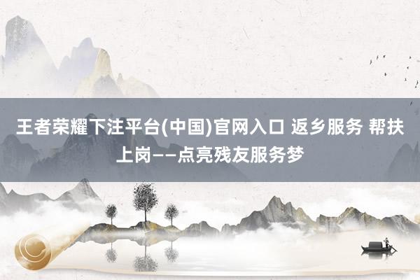 王者荣耀下注平台(中国)官网入口 返乡服务 帮扶上岗——点亮残友服务梦