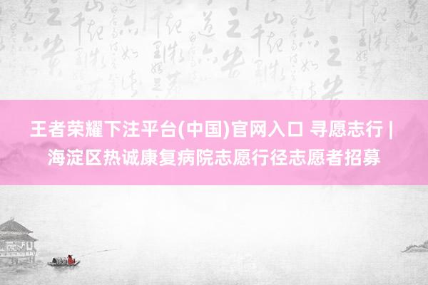 王者荣耀下注平台(中国)官网入口 寻愿志行 | 海淀区热诚康复病院志愿行径志愿者招募