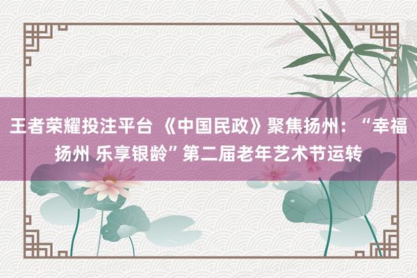 王者荣耀投注平台 《中国民政》聚焦扬州：“幸福扬州 乐享银龄”第二届老年艺术节运转