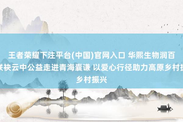 王者荣耀下注平台(中国)官网入口 华熙生物润百颜联袂云中公益走进青海囊谦 以爱心行径助力高原乡村振兴