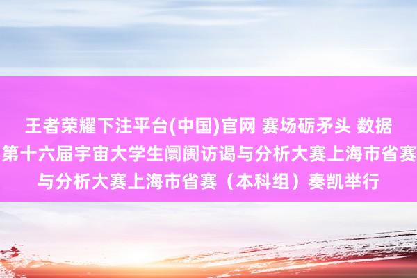 王者荣耀下注平台(中国)官网 赛场砺矛头 数据绘芳华——“廉明杯”第十六届宇宙大学生阛阓访谒与分析大赛上海市省赛（本科组）奏凯举行