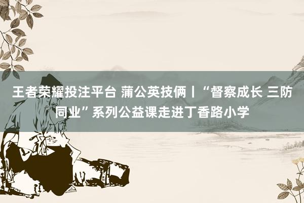王者荣耀投注平台 蒲公英技俩丨“督察成长 三防同业”系列公益课走进丁香路小学