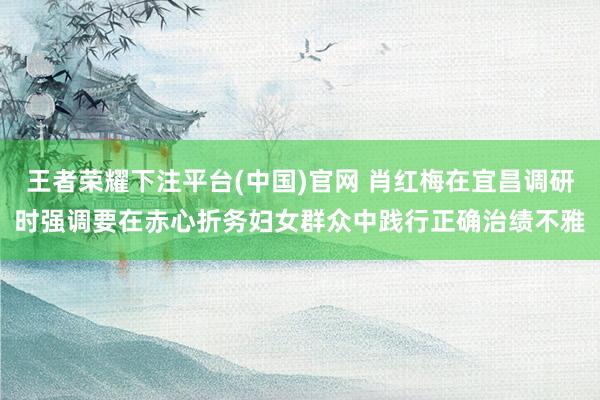王者荣耀下注平台(中国)官网 肖红梅在宜昌调研时强调要在赤心折务妇女群众中践行正确治绩不雅