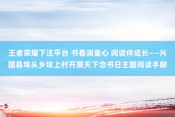 王者荣耀下注平台 书香润童心 阅读伴成长——兴国县埠头乡垓上村开展天下念书日主题阅读手脚