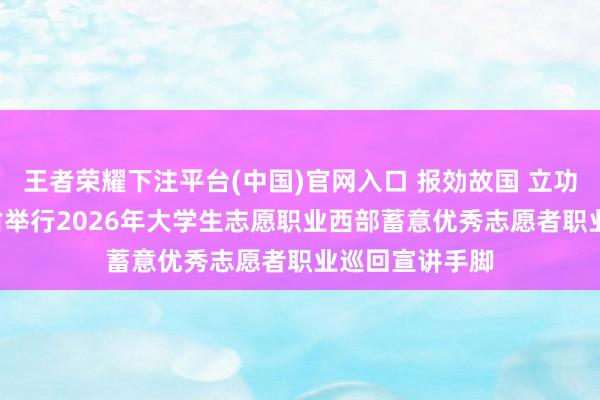 王者荣耀下注平台(中国)官网入口 报効故国 立功西部 ——贵州省举行2026年大学生志愿职业西部蓄意优秀志愿者职业巡回宣讲手脚
