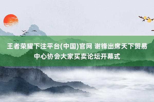 王者荣耀下注平台(中国)官网 谢锋出席天下贸易中心协会大家买卖论坛开幕式