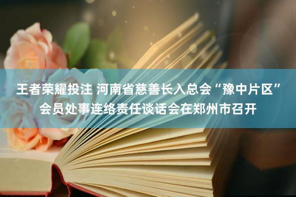 王者荣耀投注 河南省慈善长入总会“豫中片区”会员处事连络责任谈话会在郑州市召开