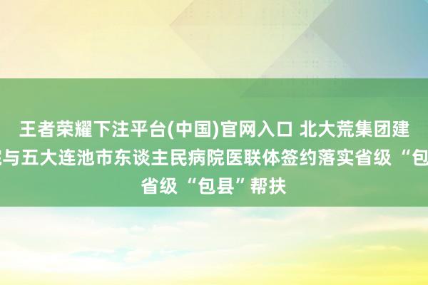 王者荣耀下注平台(中国)官网入口 北大荒集团建三江病院与五大连池市东谈主民病院医联体签约落实省级 “包县”帮扶