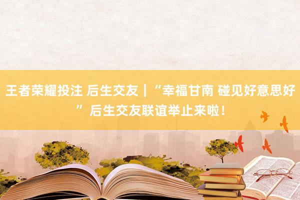 王者荣耀投注 后生交友｜“幸福甘南 碰见好意思好” 后生交友联谊举止来啦！