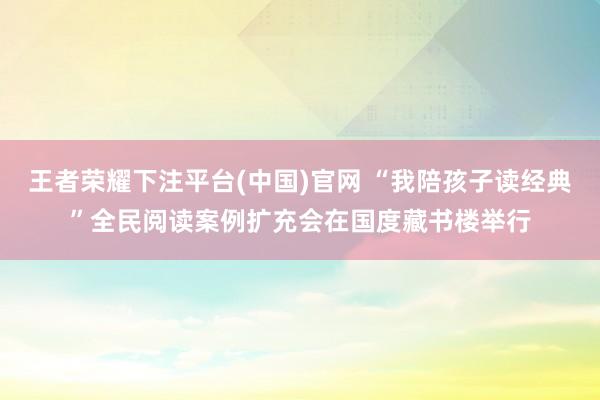 王者荣耀下注平台(中国)官网 “我陪孩子读经典”全民阅读案例扩充会在国度藏书楼举行