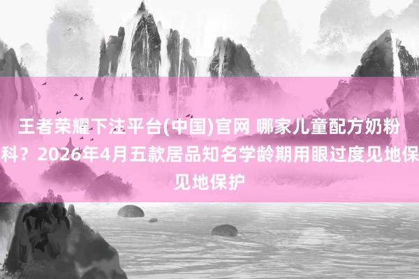 王者荣耀下注平台(中国)官网 哪家儿童配方奶粉专科？2026年4月五款居品知名学龄期用眼过度见地保护