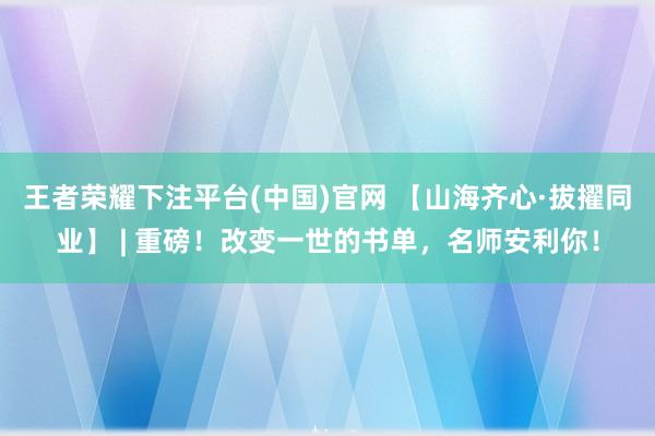 王者荣耀下注平台(中国)官网 【山海齐心·拔擢同业】 | 重磅！改变一世的书单，名师安利你！