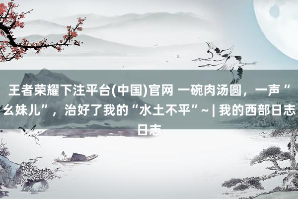 王者荣耀下注平台(中国)官网 一碗肉汤圆，一声“幺妹儿”，治好了我的“水土不平”~ | 我的西部日志
