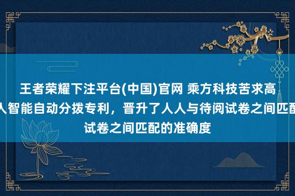 王者荣耀下注平台(中国)官网 乘方科技苦求高阅兵卷人人智能自动分拨专利，晋升了人人与待阅试卷之间匹配的准确度