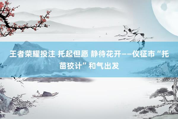 王者荣耀投注 托起但愿 静待花开——仪征市“托苗狡计”和气出发