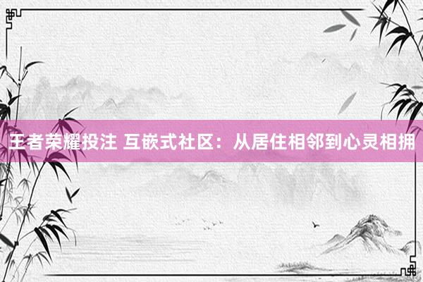 王者荣耀投注 互嵌式社区：从居住相邻到心灵相拥