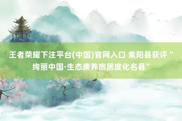 王者荣耀下注平台(中国)官网入口 紫阳县获评“绚丽中国·生态康养旅居度化名县”