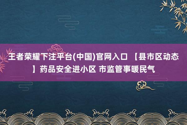 王者荣耀下注平台(中国)官网入口 【县市区动态】药品安全进小区 市监管事暖民气