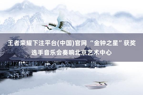 王者荣耀下注平台(中国)官网 “金钟之星”获奖选手音乐会奏响北京艺术中心