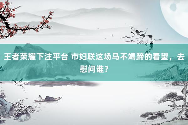 王者荣耀下注平台 市妇联这场马不竭蹄的看望，去慰问谁？