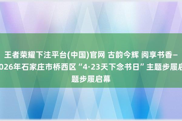 王者荣耀下注平台(中国)官网 古韵今辉 阅享书香——2026年石家庄市桥西区“4·23天下念书日”主题步履启幕