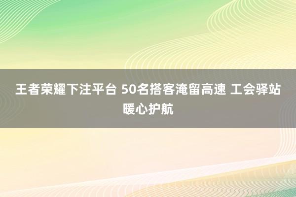 王者荣耀下注平台 50名搭客淹留高速 工会驿站暖心护航
