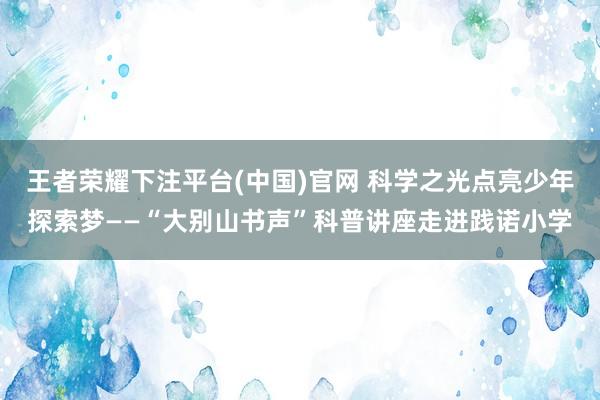 王者荣耀下注平台(中国)官网 科学之光点亮少年探索梦——“大别山书声”科普讲座走进践诺小学