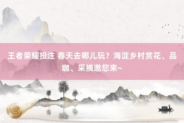 王者荣耀投注 春天去哪儿玩？海淀乡村赏花、品咖、采摘邀您来~