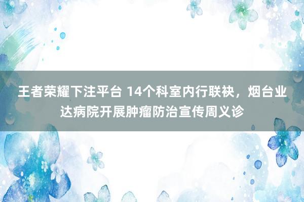 王者荣耀下注平台 14个科室内行联袂，烟台业达病院开展肿瘤防治宣传周义诊