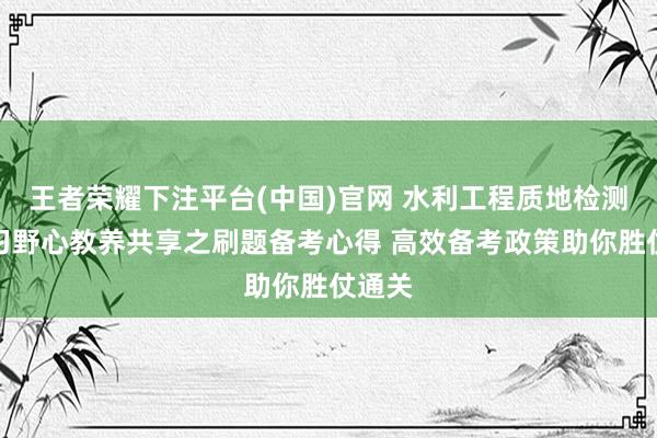 王者荣耀下注平台(中国)官网 水利工程质地检测员温习野心教养共享之刷题备考心得 高效备考政策助你胜仗通关