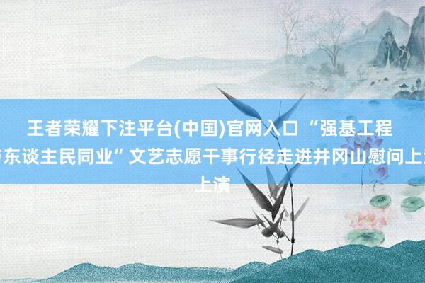 王者荣耀下注平台(中国)官网入口 “强基工程 与东谈主民同业”文艺志愿干事行径走进井冈山慰问上演