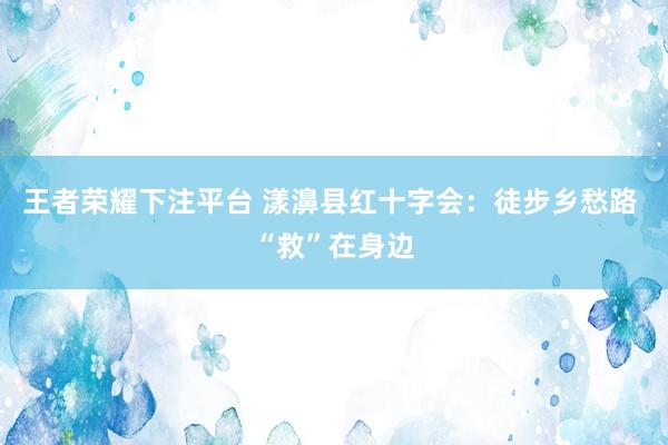 王者荣耀下注平台 漾濞县红十字会：徒步乡愁路 “救”在身边