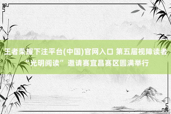 王者荣耀下注平台(中国)官网入口 第五届视障读者 “光明阅读” 邀请赛宜昌赛区圆满举行